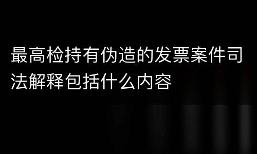 最高检持有伪造的发票案件司法解释包括什么内容