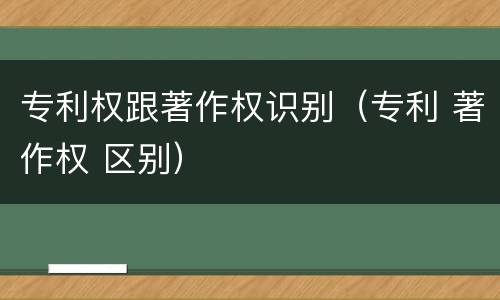 专利权跟著作权识别（专利 著作权 区别）