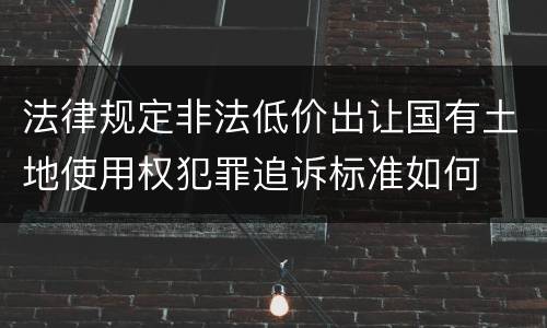 法律规定非法低价出让国有土地使用权犯罪追诉标准如何