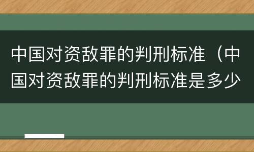 中国对资敌罪的判刑标准（中国对资敌罪的判刑标准是多少）