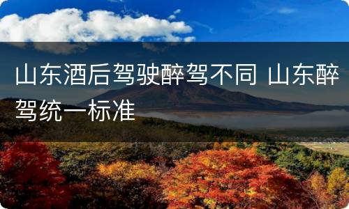 山东酒后驾驶醉驾不同 山东醉驾统一标准