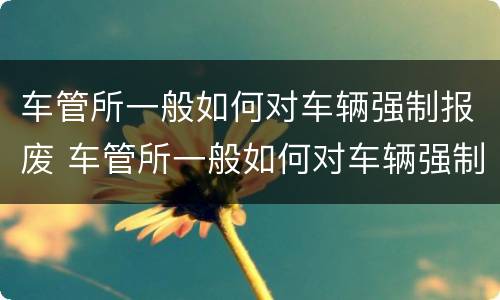 车管所一般如何对车辆强制报废 车管所一般如何对车辆强制报废处理