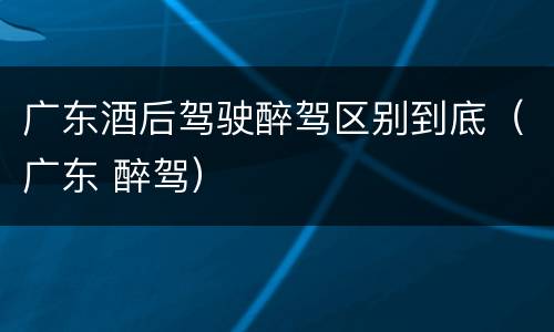 广东酒后驾驶醉驾区别到底（广东 醉驾）