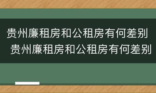 贵州廉租房和公租房有何差别 贵州廉租房和公租房有何差别呢