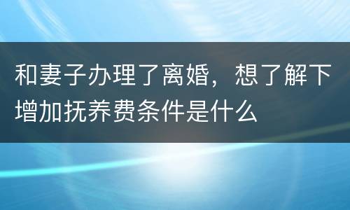 和妻子办理了离婚，想了解下增加抚养费条件是什么