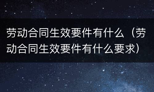 劳动合同生效要件有什么（劳动合同生效要件有什么要求）