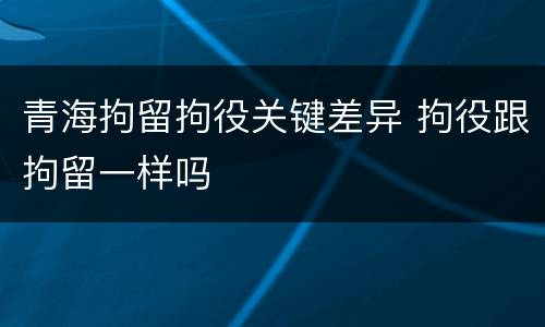 青海拘留拘役关键差异 拘役跟拘留一样吗