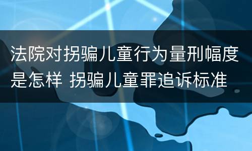法院对拐骗儿童行为量刑幅度是怎样 拐骗儿童罪追诉标准