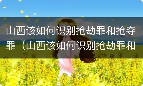 山西该如何识别抢劫罪和抢夺罪（山西该如何识别抢劫罪和抢夺罪呢）