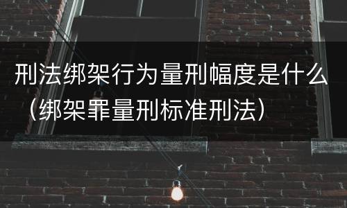 刑法绑架行为量刑幅度是什么（绑架罪量刑标准刑法）