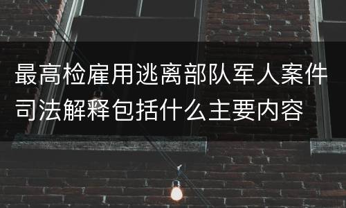 最高检雇用逃离部队军人案件司法解释包括什么主要内容