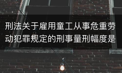 刑法关于雇用童工从事危重劳动犯罪规定的刑事量刑幅度是怎样的