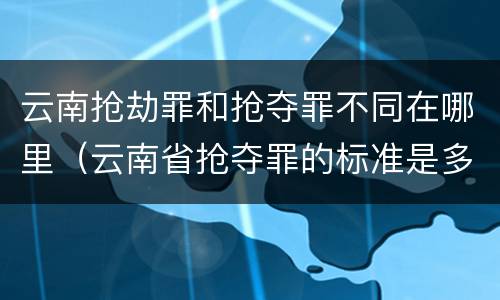云南抢劫罪和抢夺罪不同在哪里（云南省抢夺罪的标准是多少?）