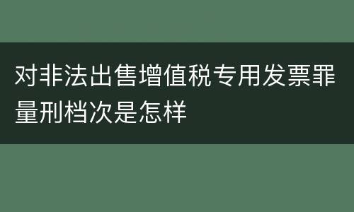 对非法出售增值税专用发票罪量刑档次是怎样