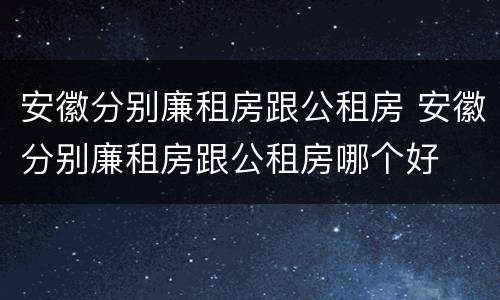 安徽分别廉租房跟公租房 安徽分别廉租房跟公租房哪个好