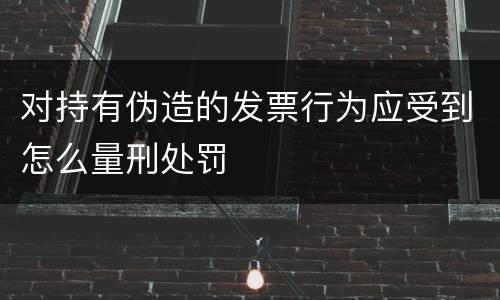 对持有伪造的发票行为应受到怎么量刑处罚