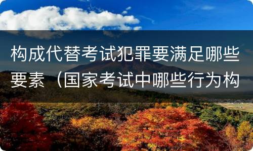 构成代替考试犯罪要满足哪些要素（国家考试中哪些行为构成犯罪）