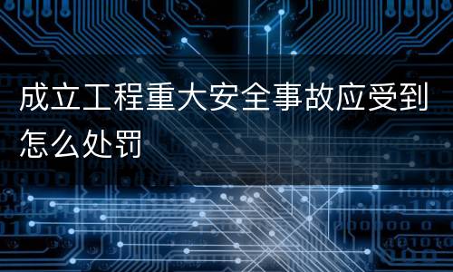 成立工程重大安全事故应受到怎么处罚