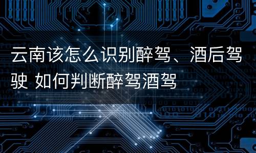 云南该怎么识别醉驾、酒后驾驶 如何判断醉驾酒驾