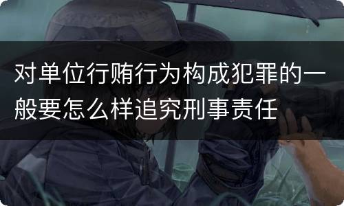 对单位行贿行为构成犯罪的一般要怎么样追究刑事责任