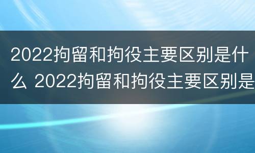 2022拘留和拘役主要区别是什么 2022拘留和拘役主要区别是什么呢