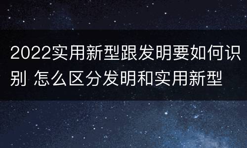 2022实用新型跟发明要如何识别 怎么区分发明和实用新型