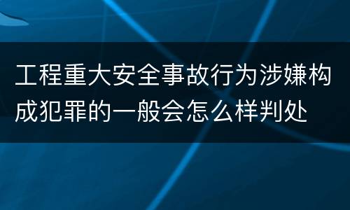 工程重大安全事故行为涉嫌构成犯罪的一般会怎么样判处