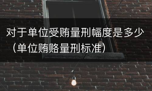 对于单位受贿量刑幅度是多少（单位贿赂量刑标准）