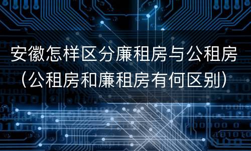 安徽怎样区分廉租房与公租房（公租房和廉租房有何区别）