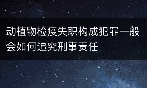 动植物检疫失职构成犯罪一般会如何追究刑事责任