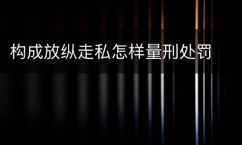 构成放纵走私怎样量刑处罚