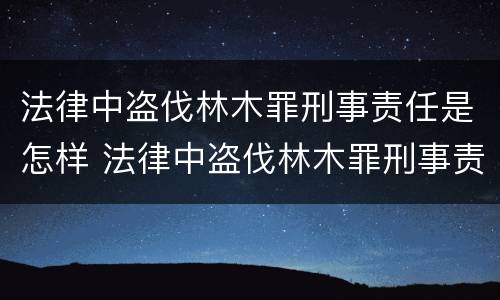 法律中盗伐林木罪刑事责任是怎样 法律中盗伐林木罪刑事责任是怎样划分的