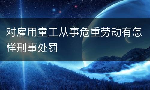 对雇用童工从事危重劳动有怎样刑事处罚