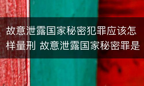 故意泄露国家秘密犯罪应该怎样量刑 故意泄露国家秘密罪是行为犯吗