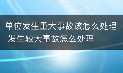 单位发生重大事故该怎么处理 发生较大事故怎么处理