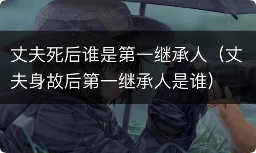丈夫死后谁是第一继承人（丈夫身故后第一继承人是谁）