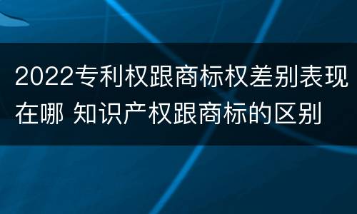 2022专利权跟商标权差别表现在哪 知识产权跟商标的区别