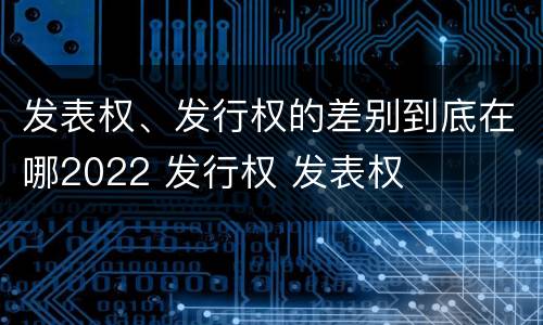 发表权、发行权的差别到底在哪2022 发行权 发表权