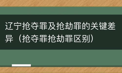 辽宁抢夺罪及抢劫罪的关键差异（抢夺罪抢劫罪区别）