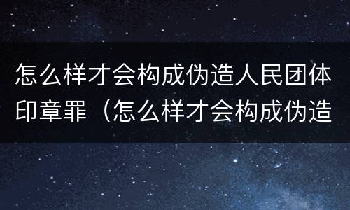 怎么样才会构成伪造人民团体印章罪（怎么样才会构成伪造人民团体印章罪名）