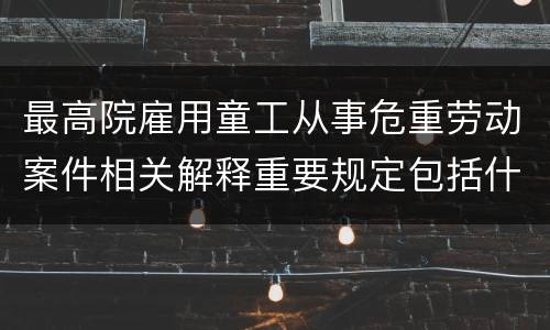 最高院雇用童工从事危重劳动案件相关解释重要规定包括什么