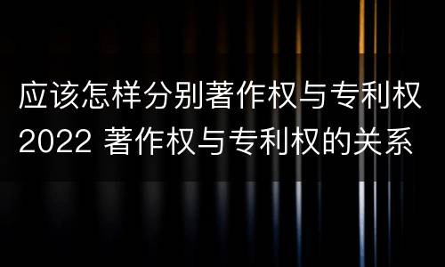 应该怎样分别著作权与专利权2022 著作权与专利权的关系