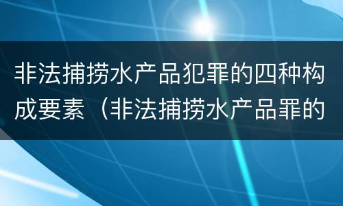 非法捕捞水产品犯罪的四种构成要素（非法捕捞水产品罪的意义）