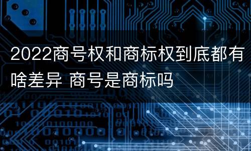 2022商号权和商标权到底都有啥差异 商号是商标吗