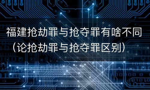 福建抢劫罪与抢夺罪有啥不同（论抢劫罪与抢夺罪区别）