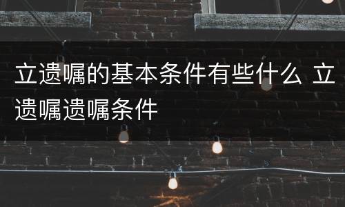 立遗嘱的基本条件有些什么 立遗嘱遗嘱条件