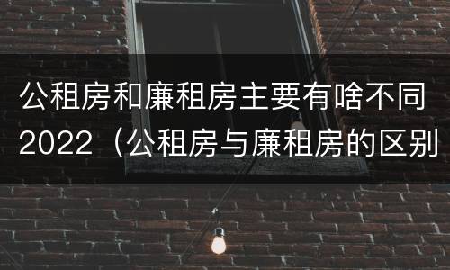 公租房和廉租房主要有啥不同2022（公租房与廉租房的区别都在此,别再搞错了!）