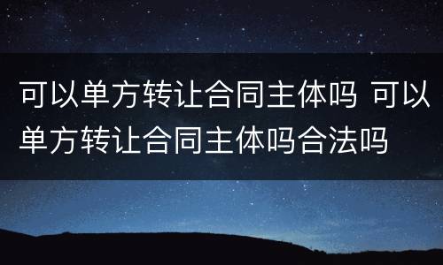 可以单方转让合同主体吗 可以单方转让合同主体吗合法吗