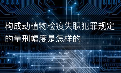 构成动植物检疫失职犯罪规定的量刑幅度是怎样的