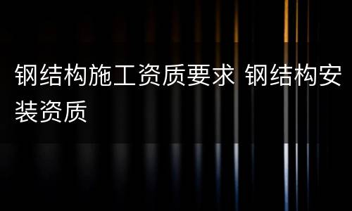 钢结构施工资质要求 钢结构安装资质